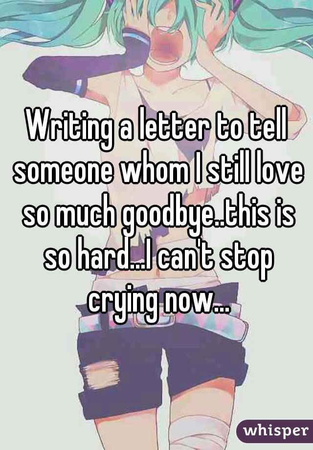 Writing a letter to tell someone whom I still love so much goodbye..this is so hard...I can't stop crying now...
