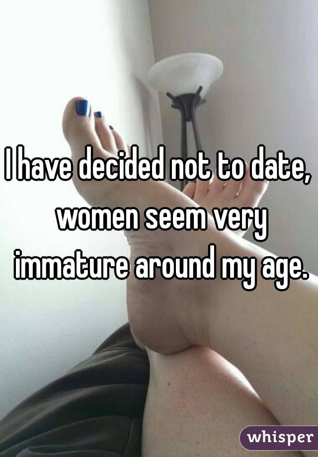 I have decided not to date, women seem very immature around my age.