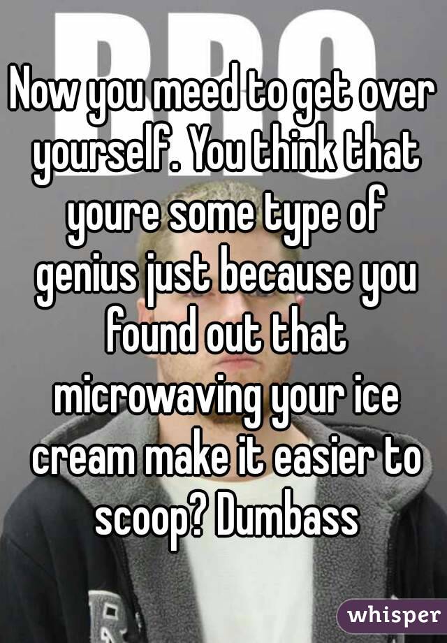 Now you meed to get over yourself. You think that youre some type of genius just because you found out that microwaving your ice cream make it easier to scoop? Dumbass