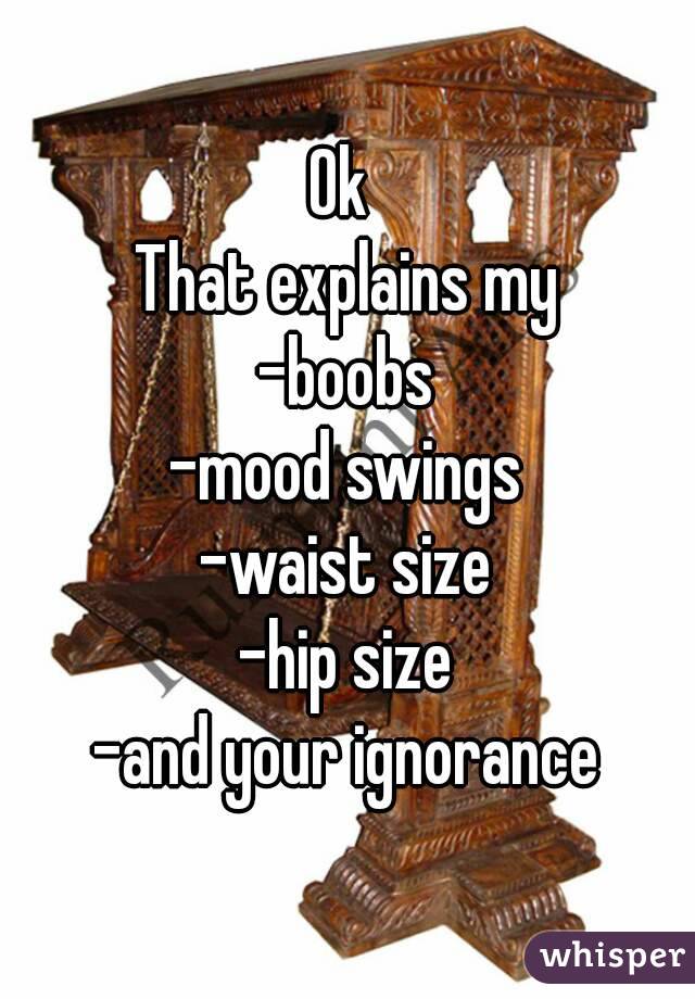 Ok 
That explains my
-boobs
-mood swings
-waist size
-hip size
-and your ignorance