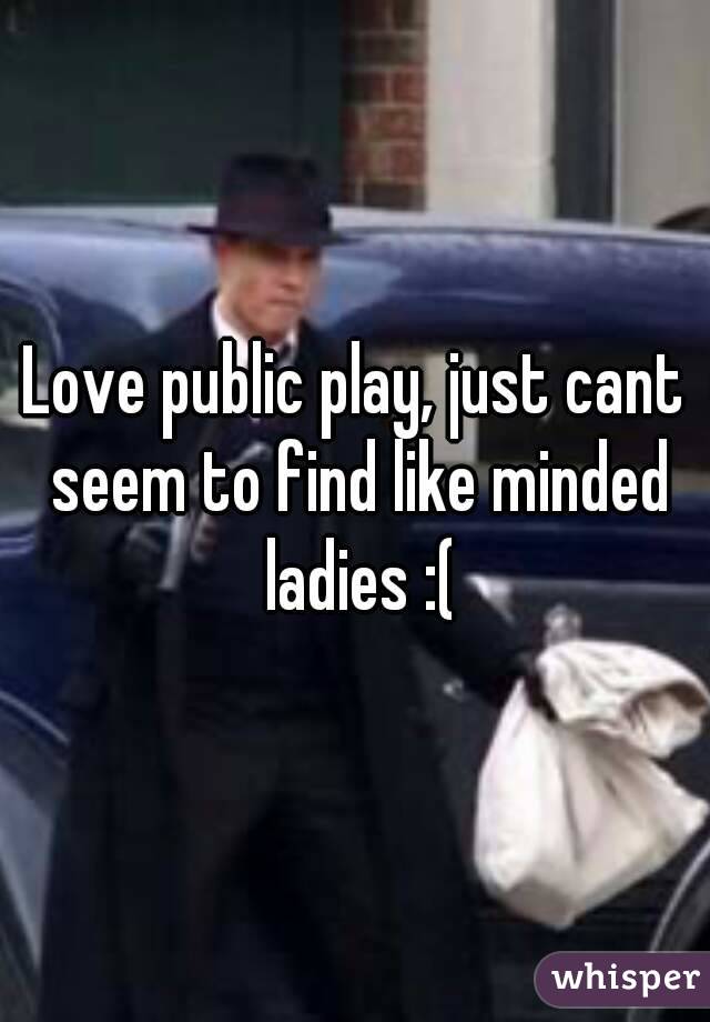 Love public play, just cant seem to find like minded ladies :(