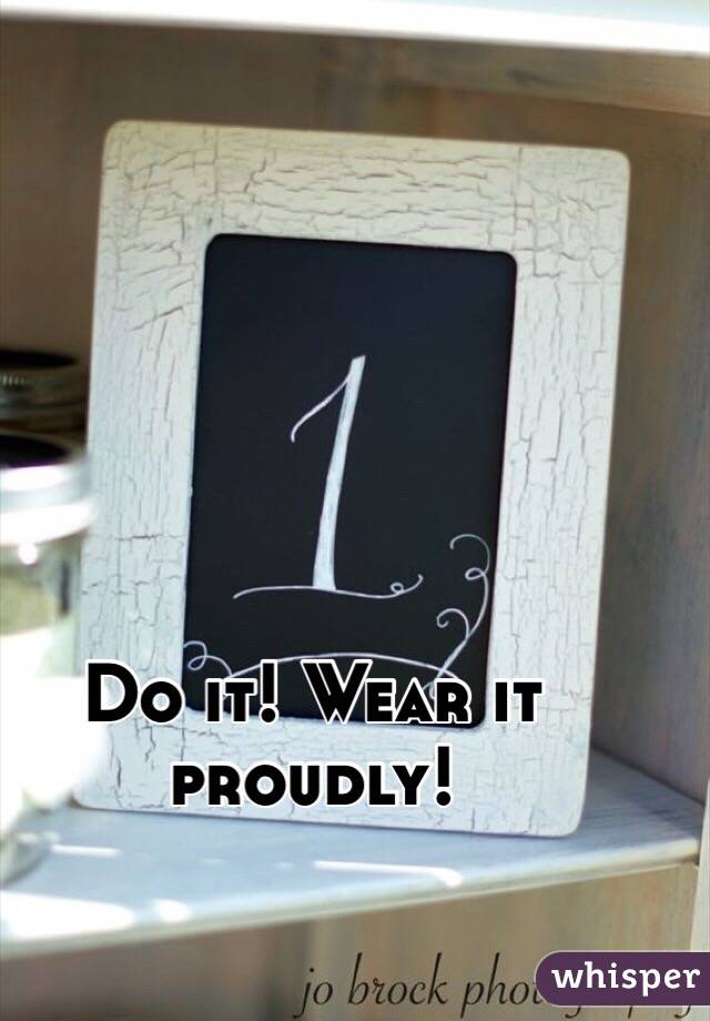 Do it! Wear it proudly!