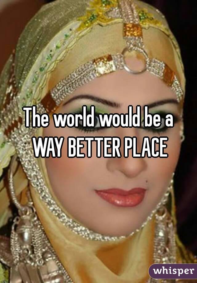 The world would be a WAY BETTER PLACE