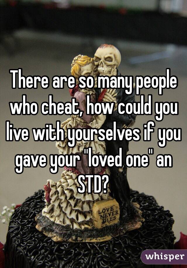 There are so many people who cheat, how could you live with yourselves if you gave your "loved one" an STD?