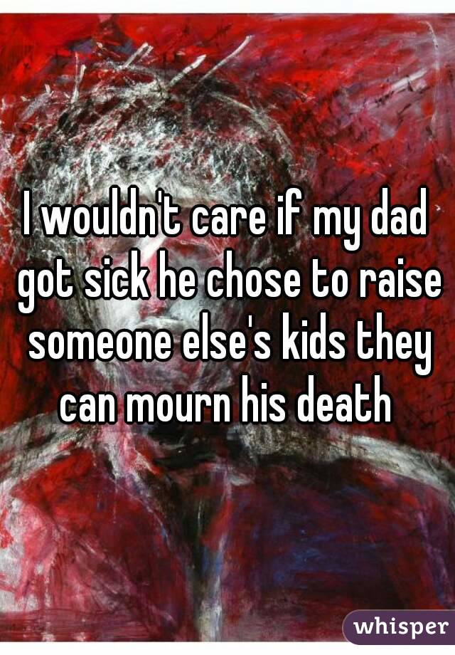 I wouldn't care if my dad got sick he chose to raise someone else's kids they can mourn his death 