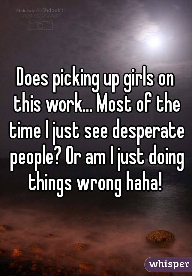 Does picking up girls on this work... Most of the time I just see desperate people? Or am I just doing things wrong haha! 