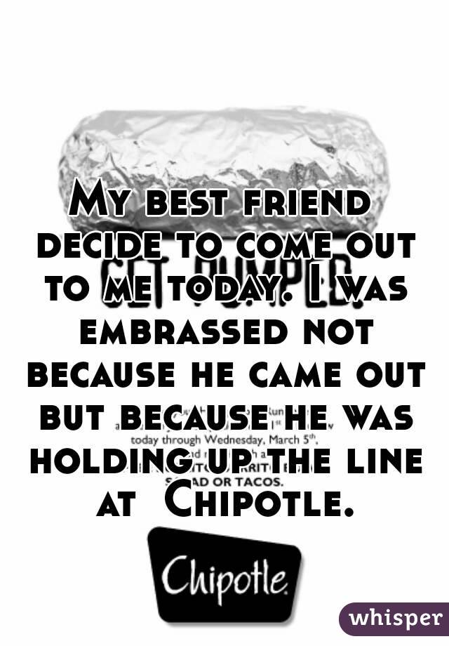 My best friend decide to come out to me today. I was embrassed not because he came out but because he was holding up the line at  Chipotle.
