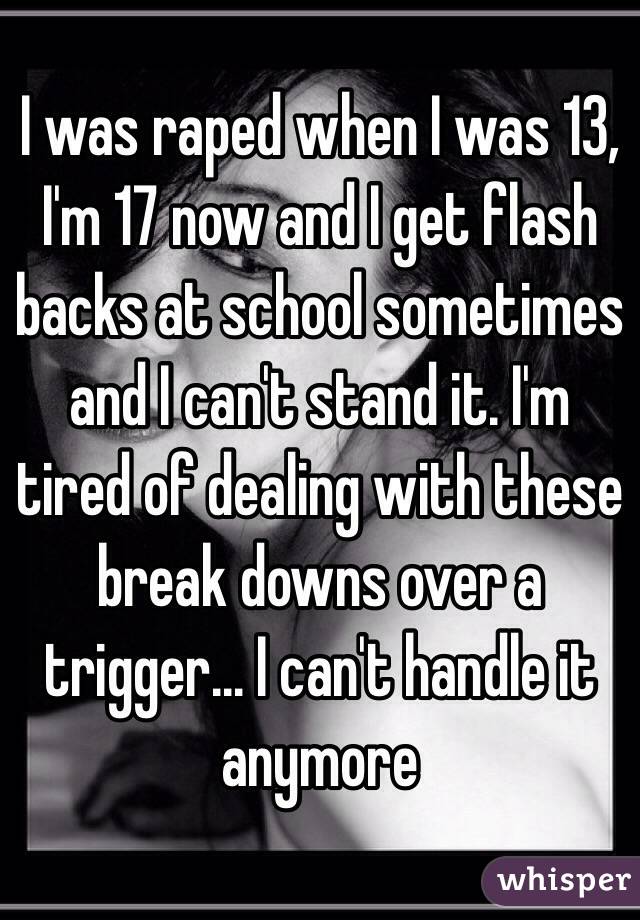 I was raped when I was 13, I'm 17 now and I get flash backs at school sometimes and I can't stand it. I'm tired of dealing with these break downs over a trigger... I can't handle it anymore