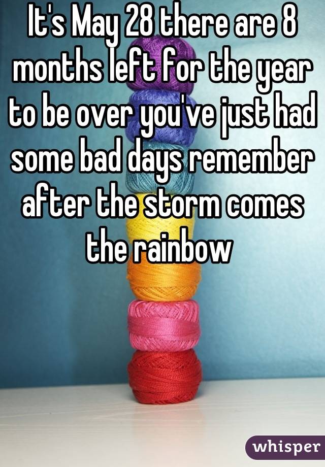 It's May 28 there are 8 months left for the year to be over you've just had some bad days remember after the storm comes the rainbow 
