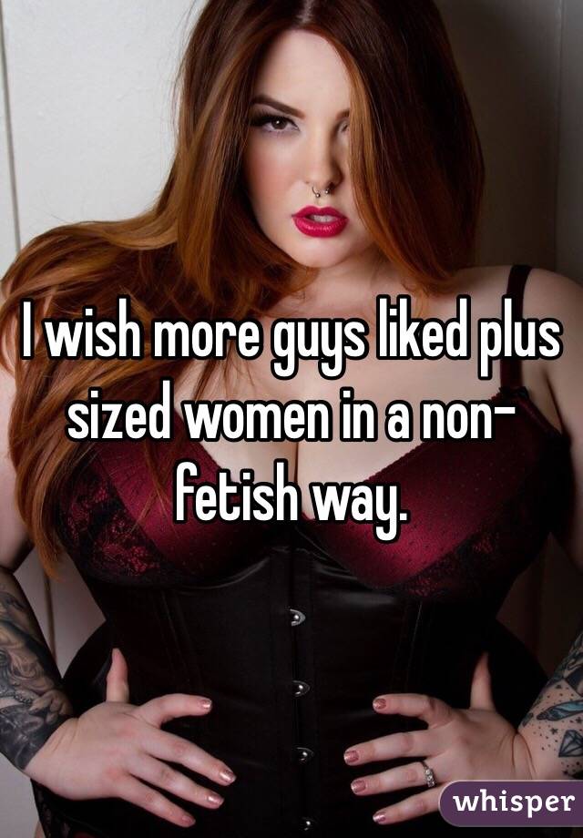 I wish more guys liked plus sized women in a non-fetish way. 