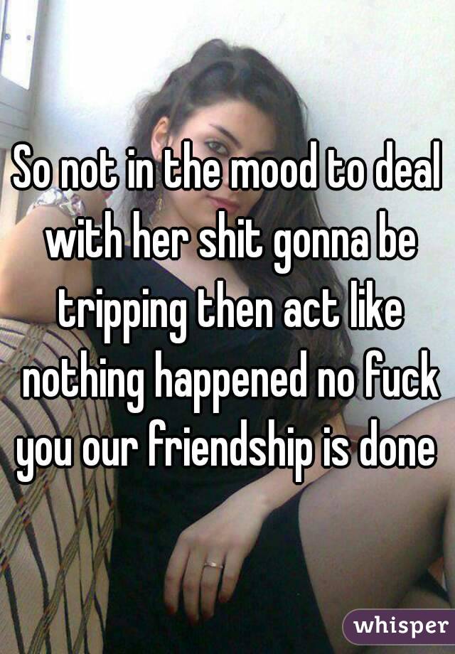So not in the mood to deal with her shit gonna be tripping then act like nothing happened no fuck you our friendship is done 