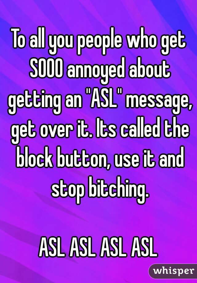 To all you people who get SOOO annoyed about getting an "ASL" message, get over it. Its called the block button, use it and stop bitching.

ASL ASL ASL ASL