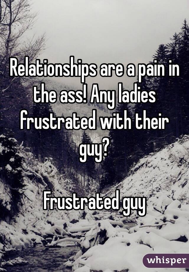 Relationships are a pain in the ass! Any ladies frustrated with their guy? 

Frustrated guy
