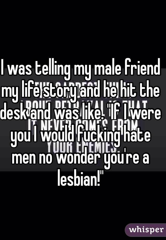 I was telling my male friend my life story and he hit the desk and was like. "If I were you I would fucking hate men no wonder you're a lesbian!"
