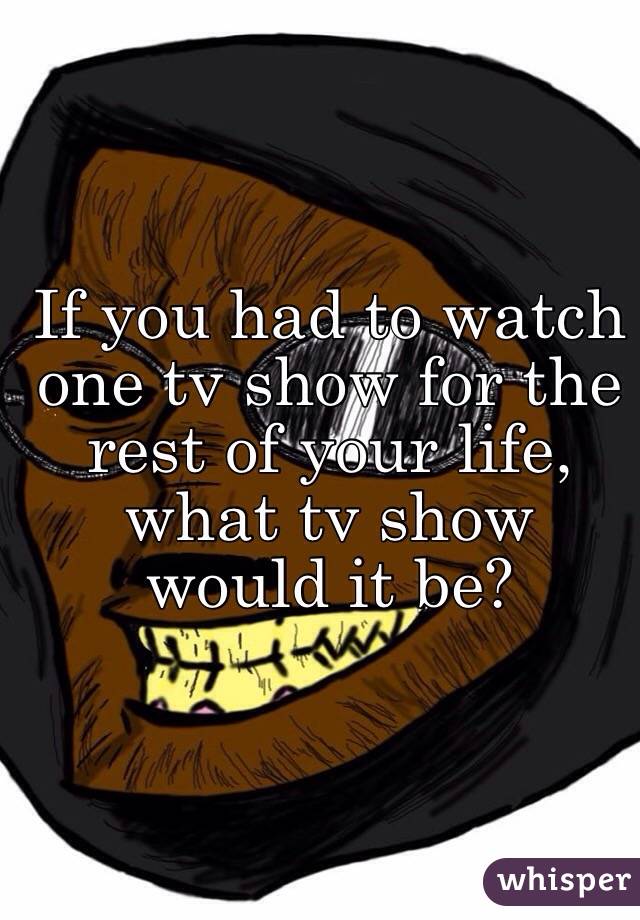 If you had to watch one tv show for the rest of your life, what tv show would it be? 