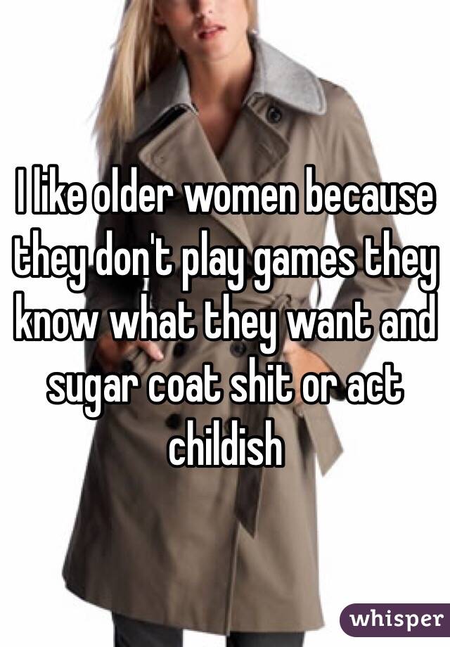 I like older women because they don't play games they know what they want and sugar coat shit or act childish 