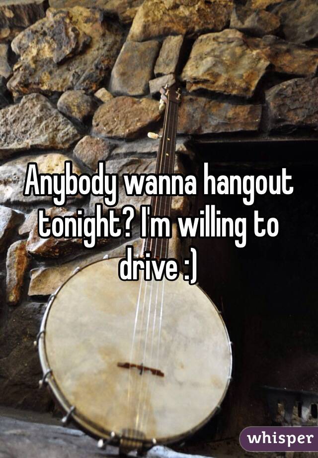 Anybody wanna hangout tonight? I'm willing to drive :)