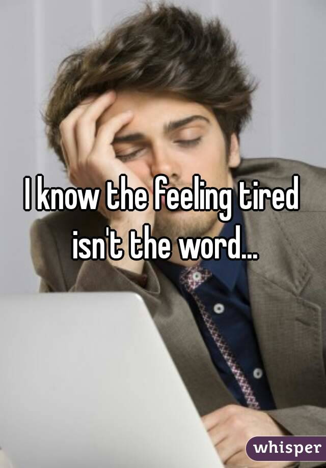 I know the feeling tired isn't the word...