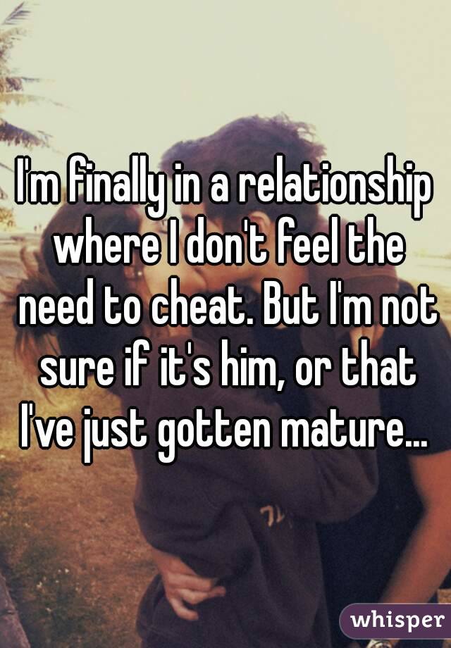 I'm finally in a relationship where I don't feel the need to cheat. But I'm not sure if it's him, or that I've just gotten mature... 