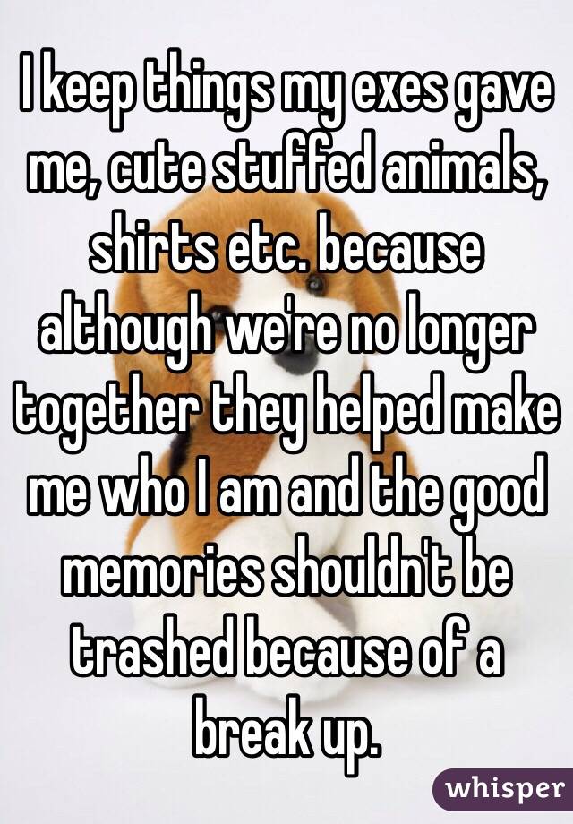 I keep things my exes gave me, cute stuffed animals, shirts etc. because although we're no longer together they helped make me who I am and the good memories shouldn't be trashed because of a break up.