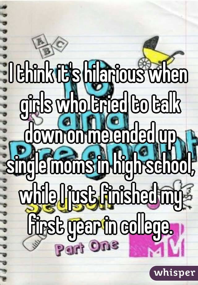 
I think it's hilarious when girls who tried to talk down on me ended up single moms in high school, while I just finished my first year in college.