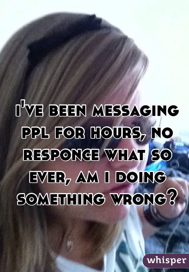 i've been messaging ppl for hours, no responce what so ever, am i doing something wrong?