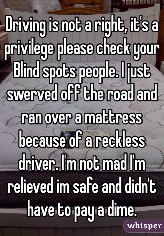 Driving is not a right, it's a privilege please check your Blind spots people. I just swerved off the road and ran over a mattress because of a reckless driver. I'm not mad I'm relieved im safe and didn't have to pay a dime.
