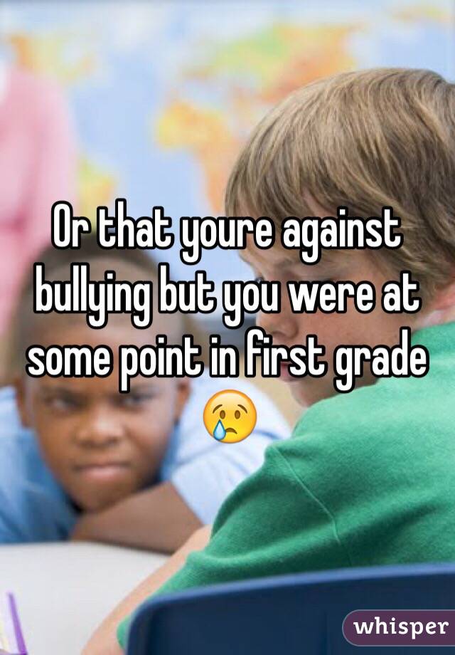 Or that youre against bullying but you were at some point in first grade 😢
