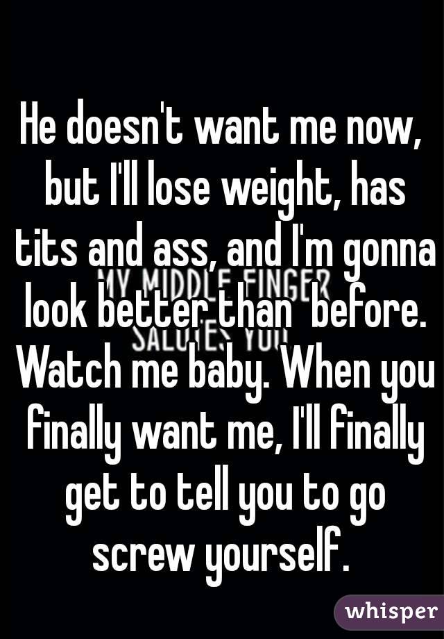 He doesn't want me now, but I'll lose weight, has tits and ass, and I'm gonna look better than  before. Watch me baby. When you finally want me, I'll finally get to tell you to go screw yourself. 