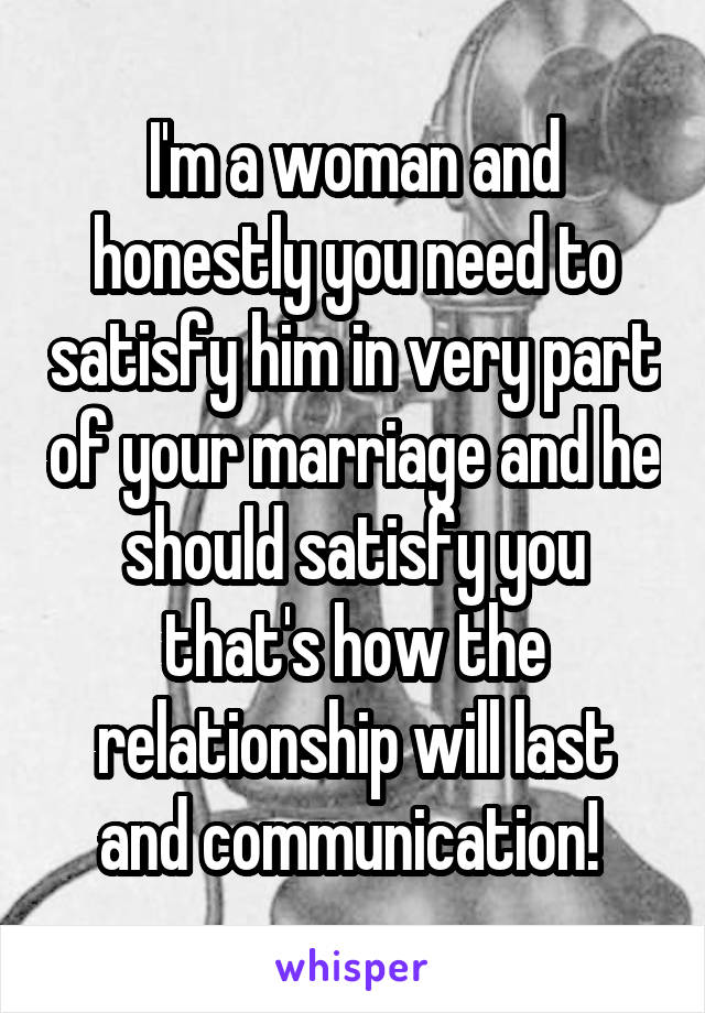 I'm a woman and honestly you need to satisfy him in very part of your marriage and he should satisfy you that's how the relationship will last and communication! 