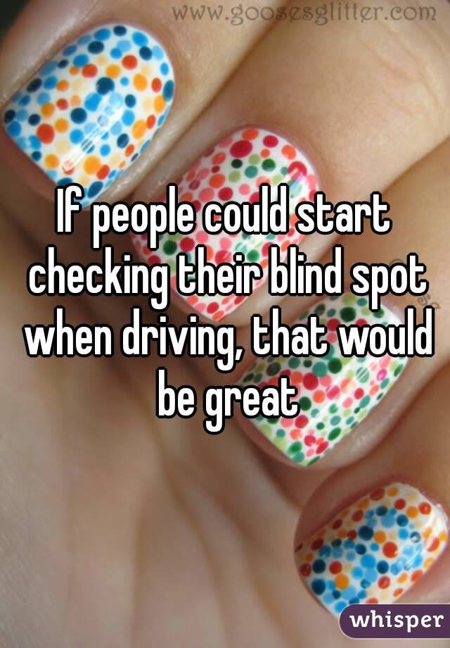 If people could start checking their blind spot when driving, that would be great