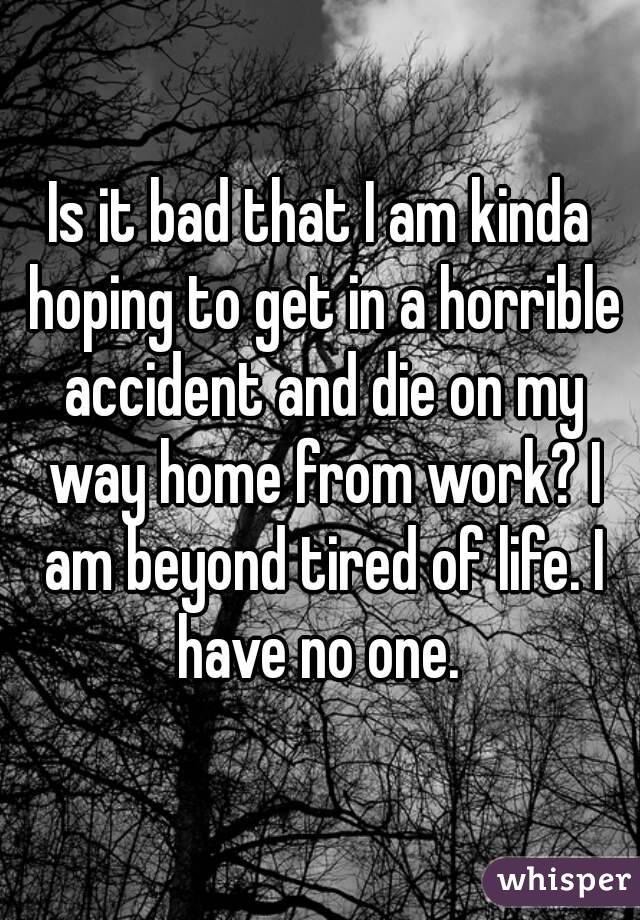 Is it bad that I am kinda hoping to get in a horrible accident and die on my way home from work? I am beyond tired of life. I have no one. 