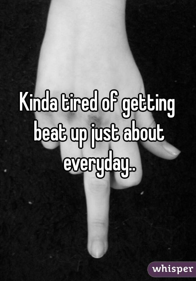 Kinda tired of getting beat up just about everyday..