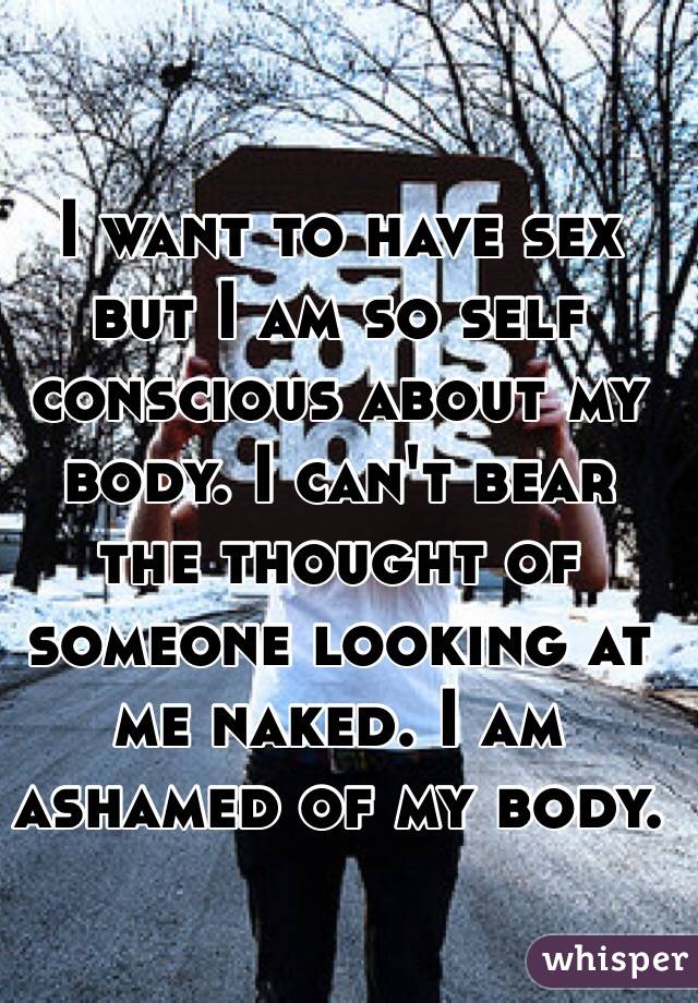 I want to have sex but I am so self conscious about my body. I can't bear the thought of someone looking at me naked. I am ashamed of my body.