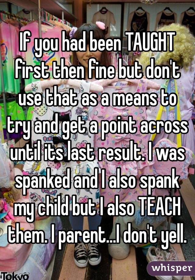 If you had been TAUGHT first then fine but don't use that as a means to try and get a point across until its last result. I was spanked and I also spank my child but I also TEACH them. I parent...I don't yell. 