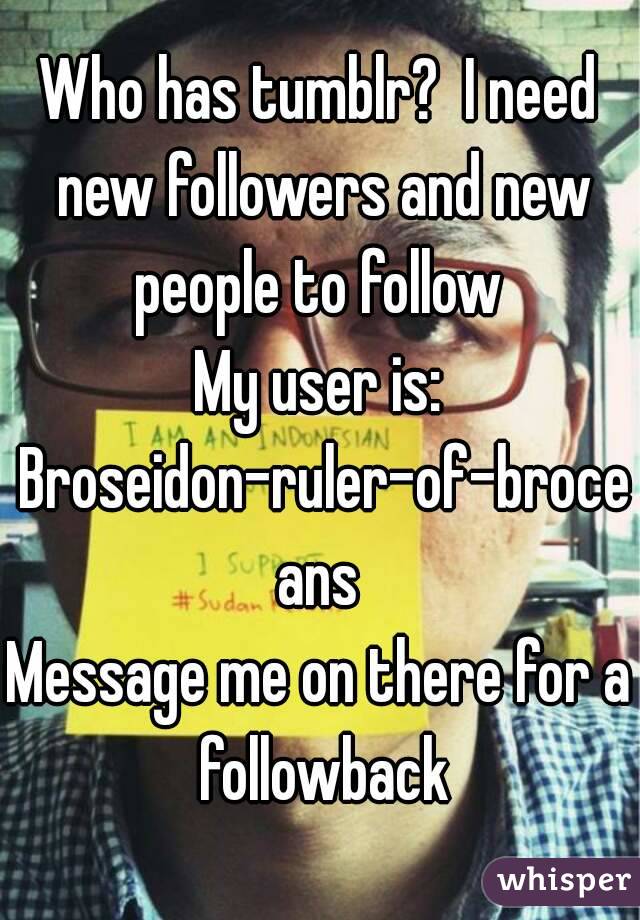 Who has tumblr?  I need new followers and new people to follow 
My user is: Broseidon-ruler-of-broceans
Message me on there for a followback