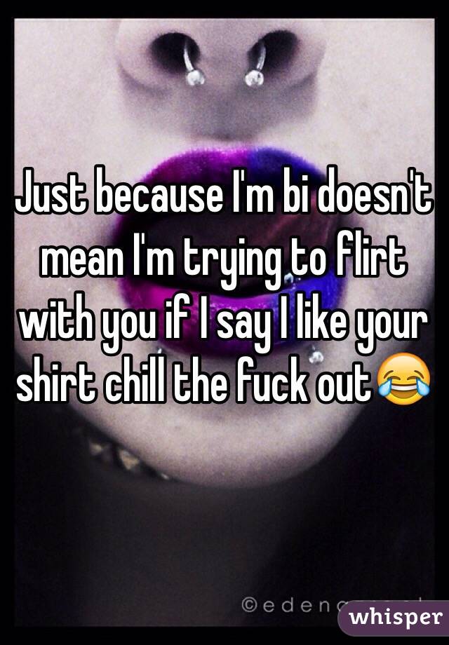 Just because I'm bi doesn't mean I'm trying to flirt with you if I say I like your shirt chill the fuck out😂