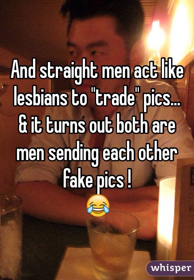 And straight men act like lesbians to "trade" pics...
& it turns out both are men sending each other fake pics !
😂