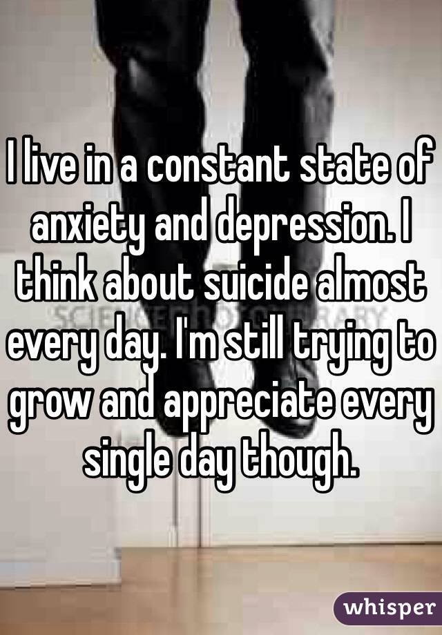 I live in a constant state of anxiety and depression. I think about suicide almost every day. I'm still trying to grow and appreciate every single day though.