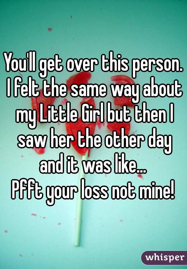 You'll get over this person. I felt the same way about my Little Girl but then I saw her the other day and it was like... 
Pfft your loss not mine!