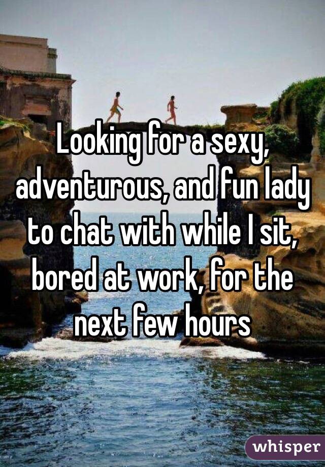 Looking for a sexy, adventurous, and fun lady to chat with while I sit, bored at work, for the next few hours