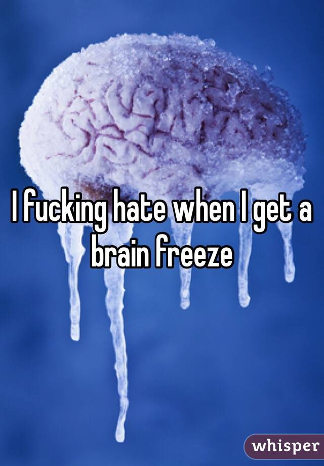I fucking hate when I get a brain freeze