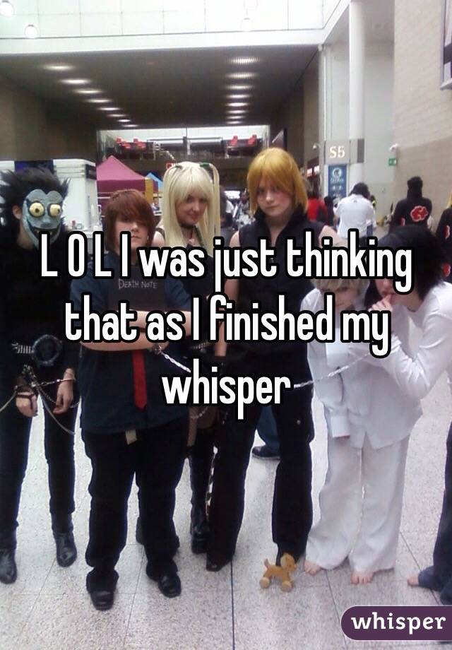 L O L I was just thinking that as I finished my whisper 