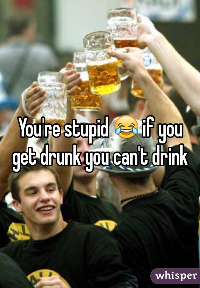 You're stupid 😂 if you get drunk you can't drink 