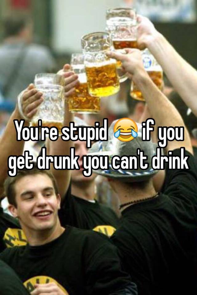 you-re-stupid-if-you-get-drunk-you-can-t-drink