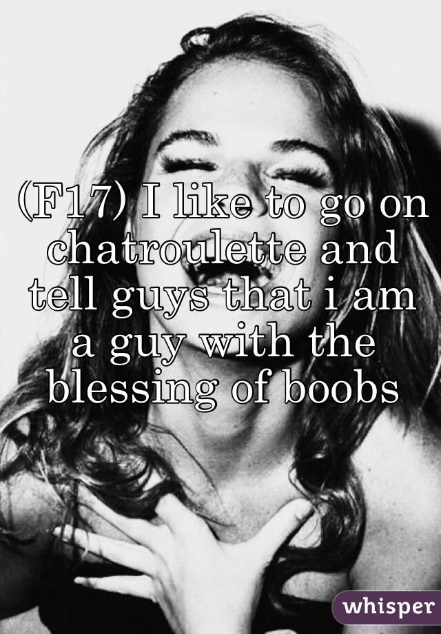 (F17) I like to go on chatroulette and  tell guys that i am a guy with the blessing of boobs 