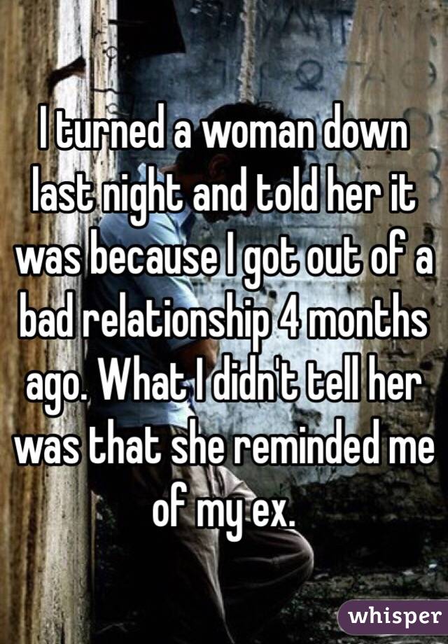 I turned a woman down last night and told her it was because I got out of a bad relationship 4 months ago. What I didn't tell her was that she reminded me of my ex. 