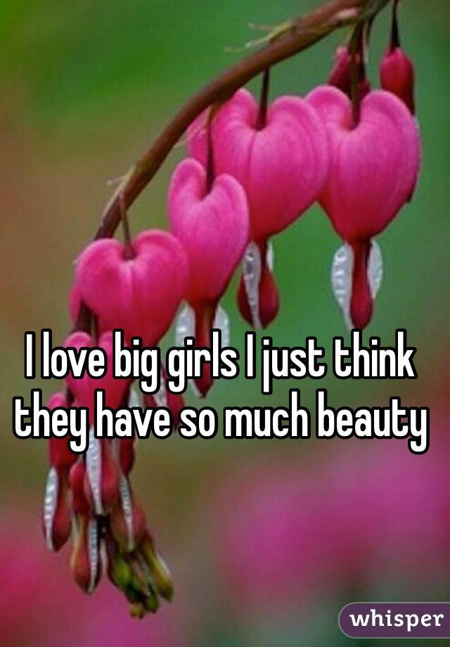 I love big girls I just think they have so much beauty