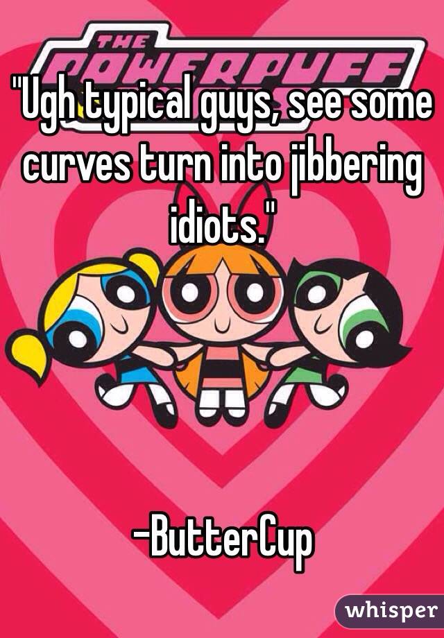 "Ugh typical guys, see some curves turn into jibbering idiots."




-ButterCup