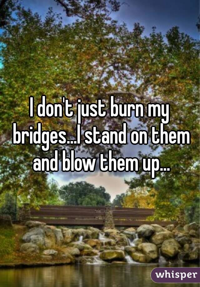 I don't just burn my bridges...I stand on them and blow them up...